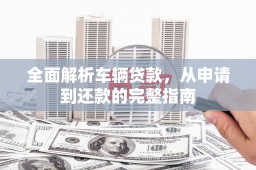 措美全面解析车辆贷款，从申请到还款的完整指南