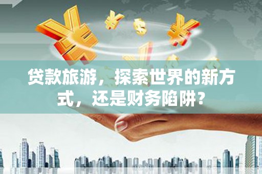 措美贷款旅游，探索世界的新方式，还是财务陷阱？